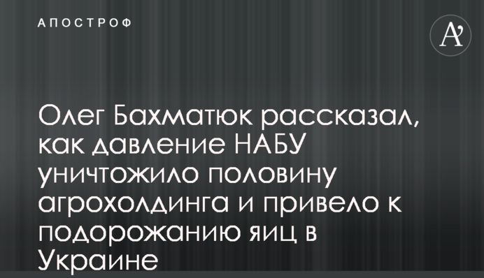 Олег Бахматюк рассказал, как давление НАБУ уничтожило половину агрохолдинга и привело к подорожанию яиц в Украине