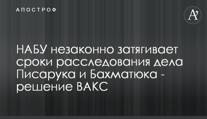 НАБУ незаконно затягує терміни розслідування справи Писарука і Бахматюка - рішення ВАКС