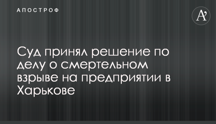 ​Суд прийняв рішення у справі про смертельний вибух на підприємстві в Харкові