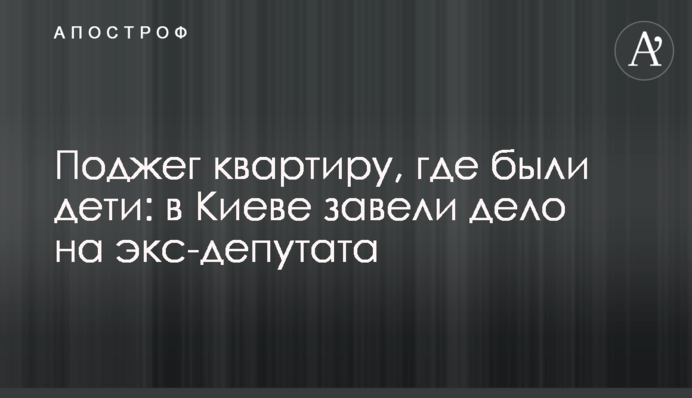 Поджег квартиру, где были дети: в Киеве завели дело на экс-депутата