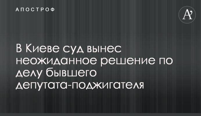 В Киеве суд вынес неожиданное решение по делу бывшего депутата-поджигателя