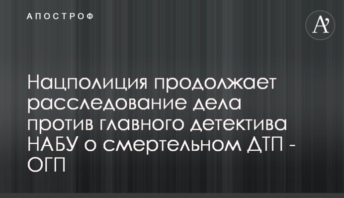 Нацполіція продовжує розслідування справи проти головного детектива НАБУ про смертельну ДТП - ОГП
