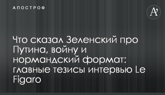 Що сказав Зеленський про Путіна, війну і нормандський формат: головні тези інтерв'ю Le Figaro