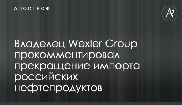 Владелец Wexler Group прокомментировал прекращение импорта российских нефтепродуктов