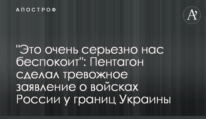 "Це дуже серйозно нас турбує": Пентагон зробив тривожну заяву про війська Росії біля кордонів України