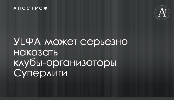 УЄФА може серйозно покарати клуби-організатори Суперліги