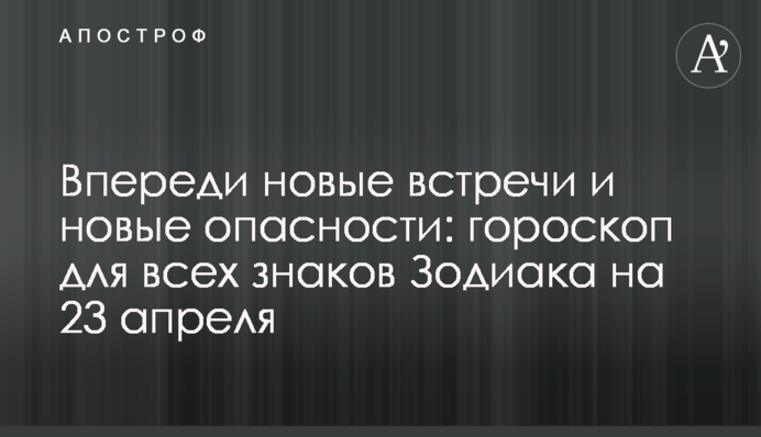 Впереди новые встречи и новые опасности: гороскоп для всех знаков Зодиака на 23 апреля