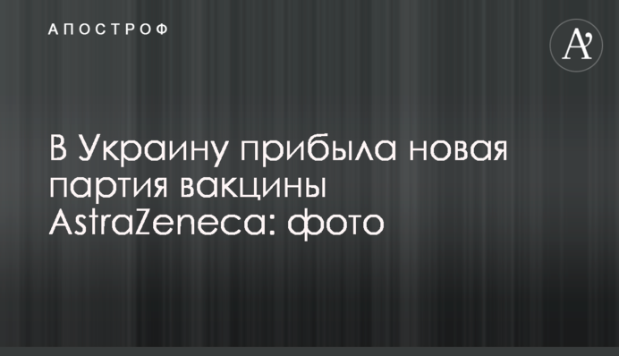 В Україну прибула нова партія вакцини AstraZeneca: фото