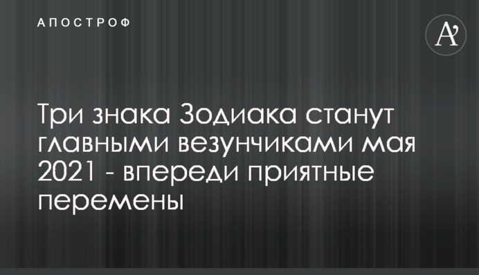 Три знака Зодиака станут главными везунчиками мая 2021 - впереди приятные перемены