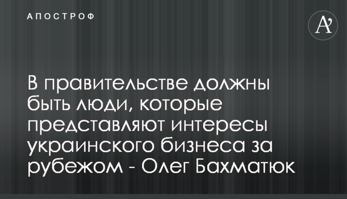 В правительстве должны быть люди, которые представляют интересы украинского бизнеса за рубежом - Олег Бахматюк