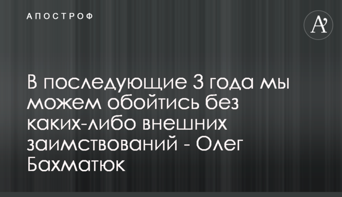 В последующие 3 года мы можем обойтись без каких-либо внешних заимствований - Олег Бахматюк