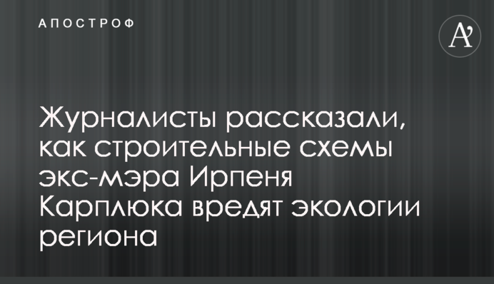 Журналисты рассказали, как строительные схемы экс-мэра Ирпеня Карплюка вредят экологии региона