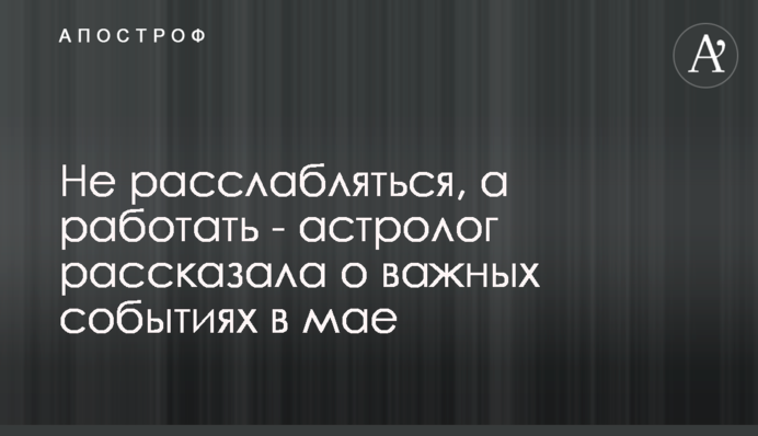 Не расслабляться, а работать - астролог рассказала о важных событиях в мае