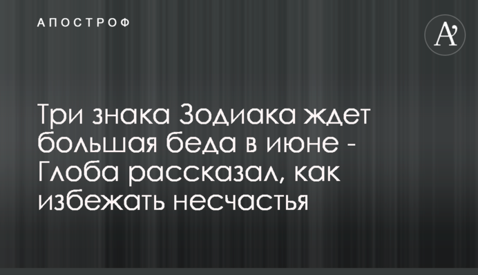 Три знака Зодіаку чекає велика біда в червні - Глоба розповів, як уникнути нещастя