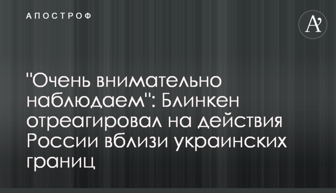 "Дуже уважно спостерігаємо": Блінкен відреагував на дії Росії поблизу українських кордонів