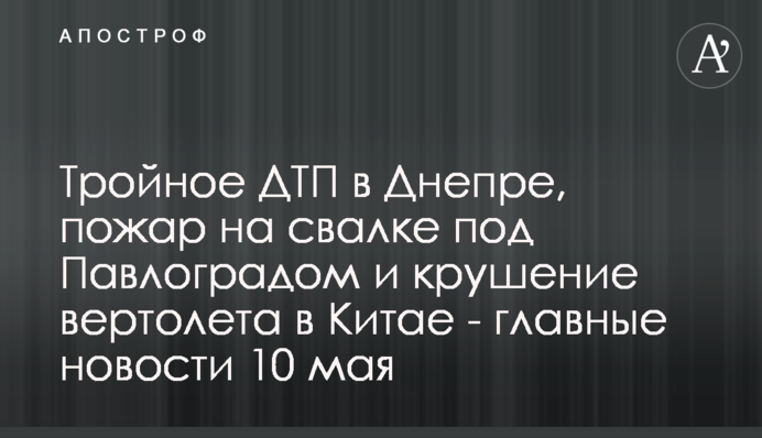 Тройное ДТП в Днепре, пожар на свалке под Павлоградом и крушение вертолета в Китае - главные новости 10 мая