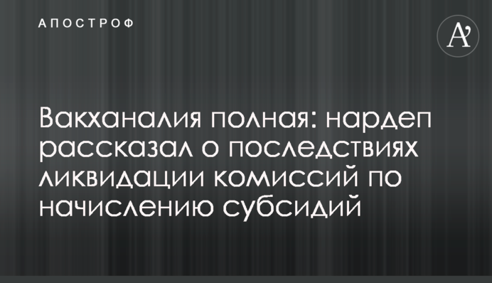 Вакханалия полная: нардеп рассказал о последствиях ликвидации комиссий по начислению субсидий