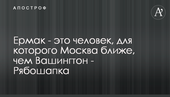 Ермак - это человек, для которого Москва ближе, чем Вашингтон - Рябошапка
