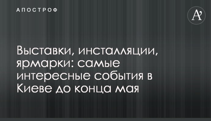 Виставки, інсталяції, ярмарки: найцікавіші події в Києві до кінця травня
