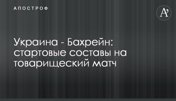 Украина - Бахрейн: стартовые составы на товарищеский матч