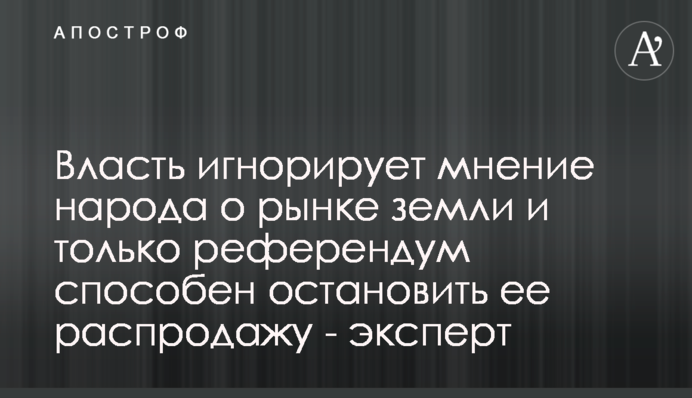 Власть игнорирует мнение народа о рынке земли и только референдум способен остановить ее распродажу - эксперт
