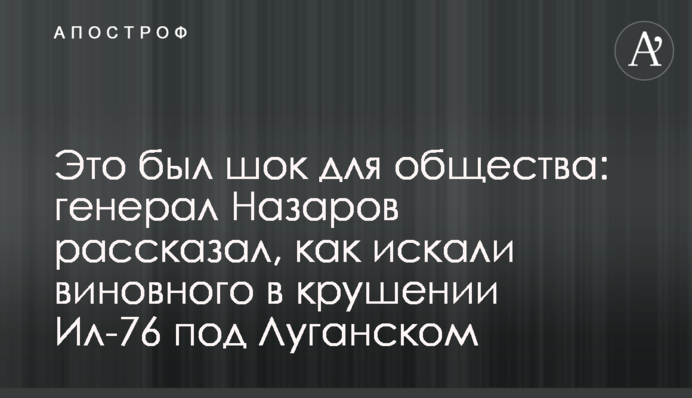 Це був шок для суспільства: генерал Назаров розповів, як шукали винного в аварії Іл-76 під Луганськом