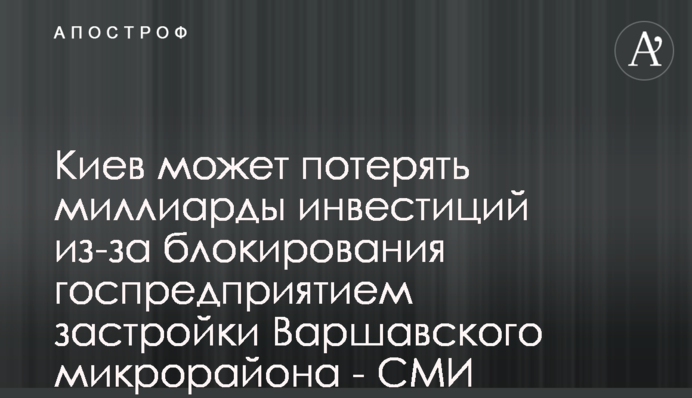 Київ може втратити мільярди інвестицій через блокування держпідприємством забудови Варшавського мікрорайону - ЗМІ