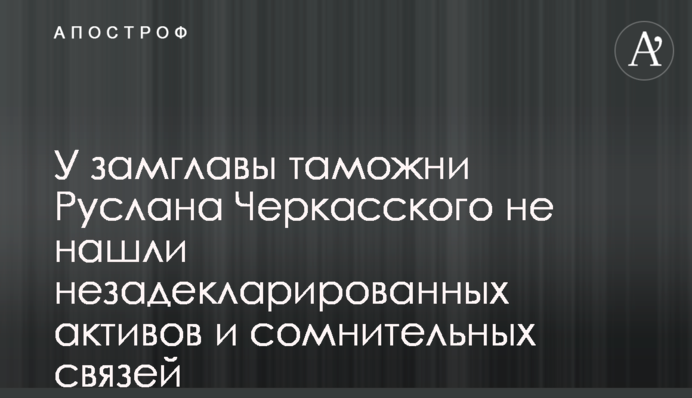 У заступника голови митниці Руслана Черкаського не знайшли незадекларованих активів і сумнівних зв'язків