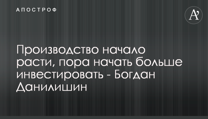 Производство начало расти, пора начать больше инвестировать - Богдан Данилишин