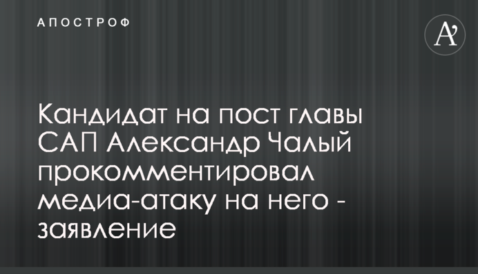 Кандидат на пост главы САП Александр Чалый прокомментировал медиа-атаку на него - заявление