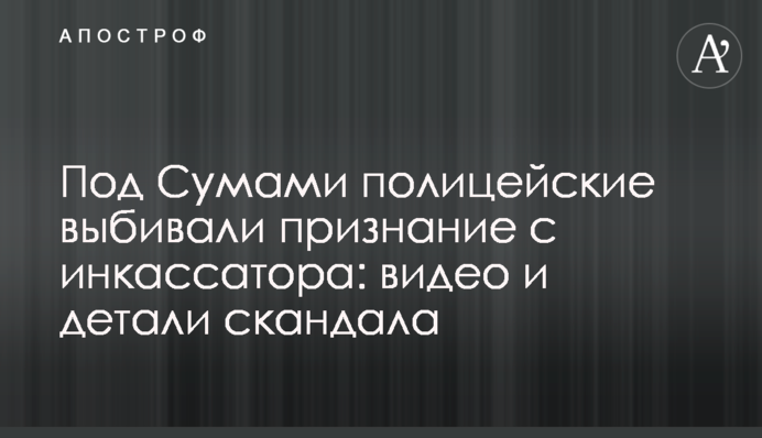 Під Сумами поліцейські вибивали зізнання з інкасатора: відео та деталі скандалу