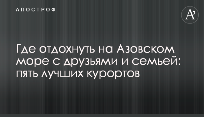 Где отдохнуть на Азовском море с друзьями и семьей: пять лучших курортов