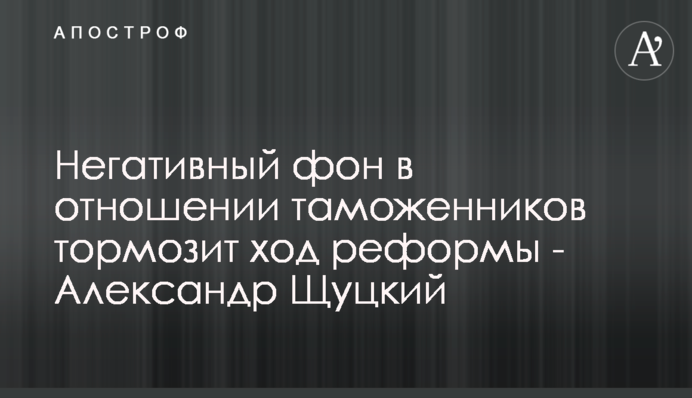 Негативний фон стосовно митників гальмує хід реформи - Олександр Щуцький