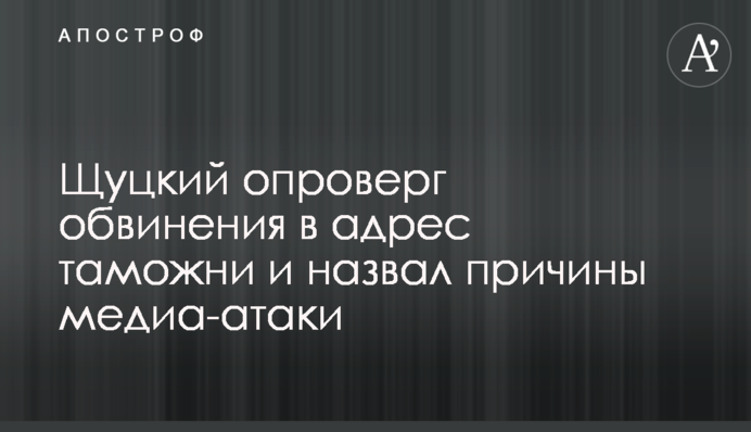 Щуцкий опроверг обвинения в адрес таможни и назвал причины медиа-атаки