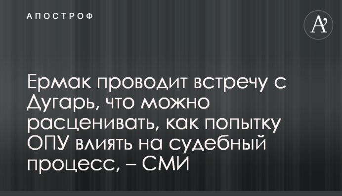 Ермак проводит встречу с Дугарь, что можно расценивать, как попытку ОПУ влиять на судебный процесс, – СМИ