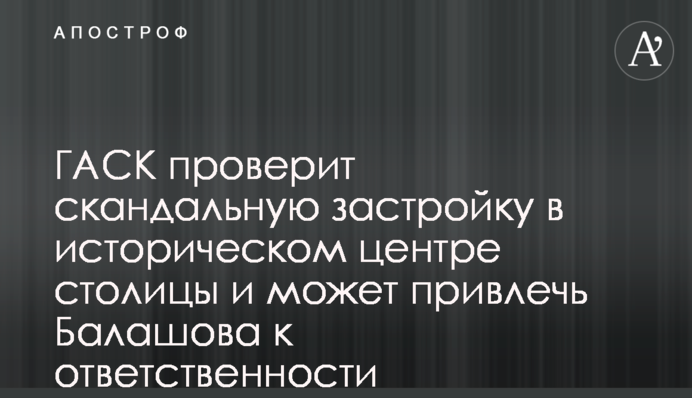 ГАСК проверит скандальную застройку в историческом центре столицы и может привлечь Балашова к ответственности