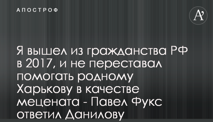 Я вийшов з громадянства РФ в 2017, і не переставав допомагати рідному Харкову як меценат - Павло Фукс відповів Данилову