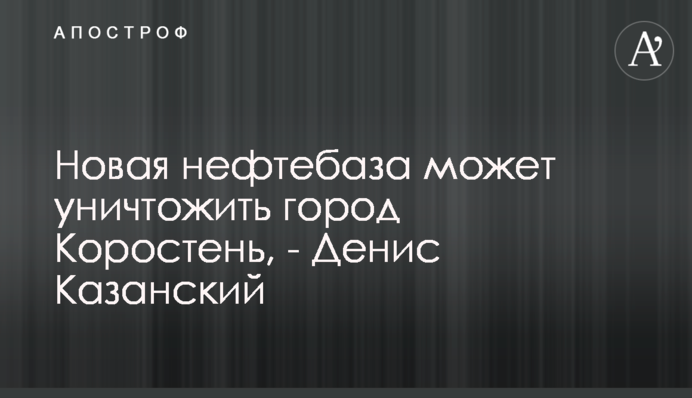 Новая нефтебаза может уничтожить город Коростень, - Денис Казанский