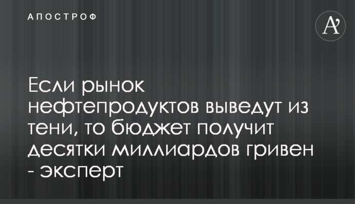 Якщо ринок нафтопродуктів виведуть з тіні, то бюджет отримає десятки мільярдів гривень - експерт