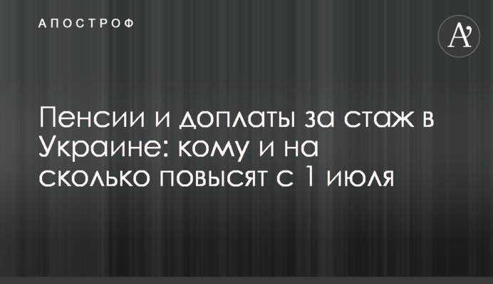 Пенсии и доплаты за стаж в Украине: кому и на сколько повысят с 1 июля