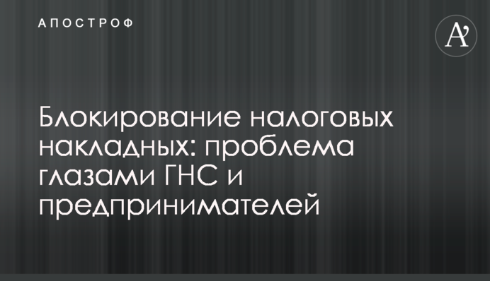 Блокування податкових накладних: проблема очима ДПС і підприємців