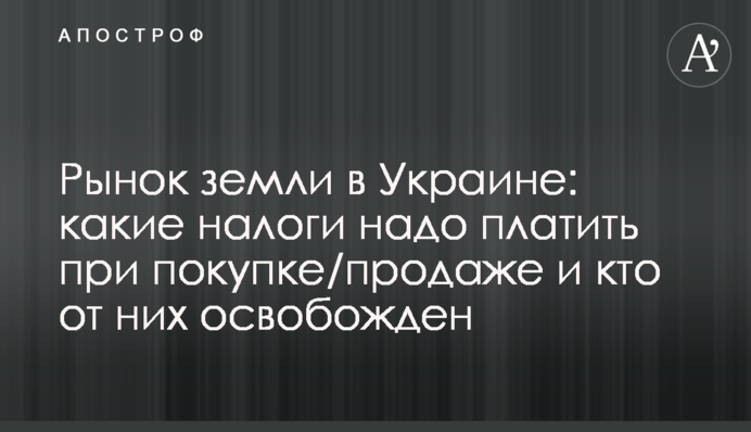 ​Рынок земли в Украине: какие налоги надо платить при покупке/продаже и кто от них освобожден