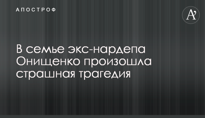 У сім'ї екс-нардепа Онищенка сталася страшна трагедія
