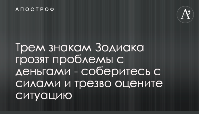 Трьом знакам Зодіаку загрожують проблеми з грошима - зберіться з силами і тверезо оцініть ситуацію