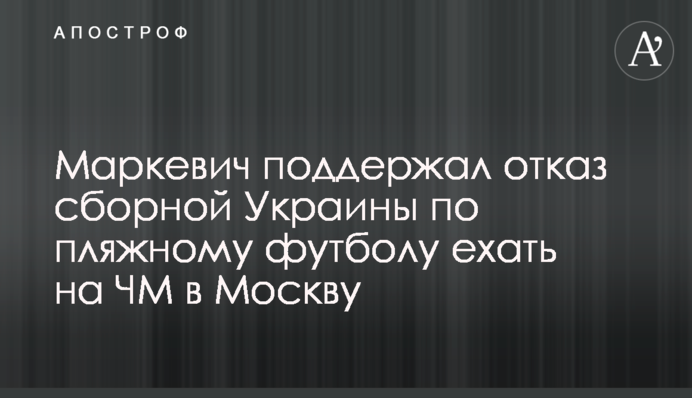 Маркевич поддержал отказ сборной Украины по пляжному футболу ехать на ЧМ в Москву