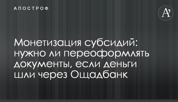 Монетизація субсидій: чи потрібно переоформлювати документи, якщо гроші йшли через Ощадбанк