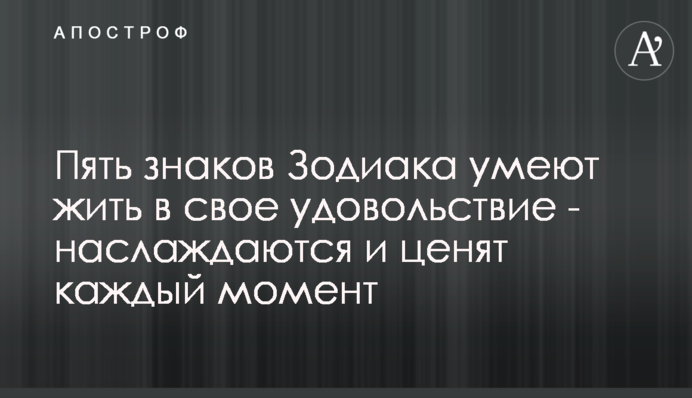 П'ять знаків Зодіаку вміють жити собі на втіху - насолоджуються і цінують кожен момент