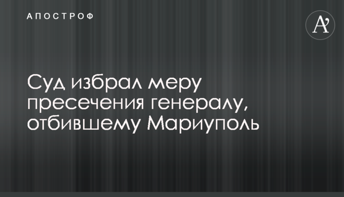 Суд избрал меру пресечения генералу, отбившему Мариуполь