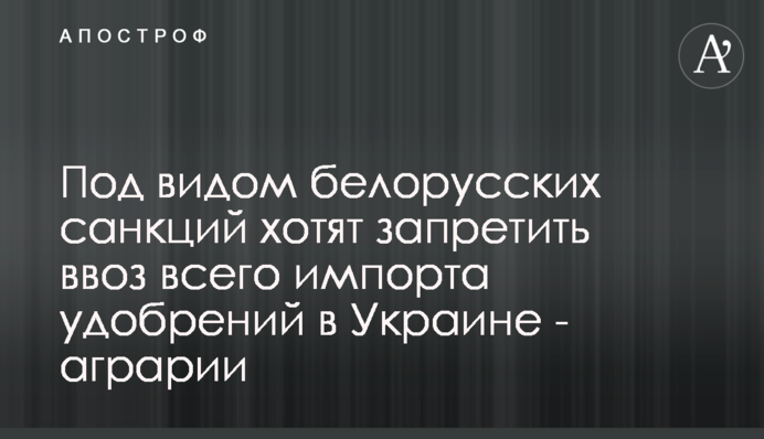 Под видом белорусских санкций хотят запретить ввоз всего импорта удобрений в Украине - аграрии