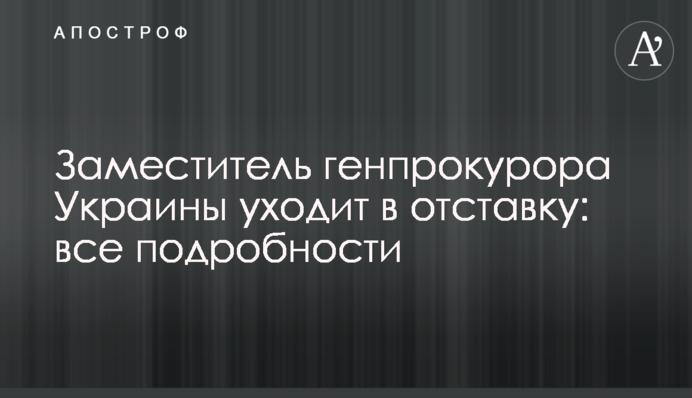 Заместитель генпрокурора Украины уходит в отставку: все подробности